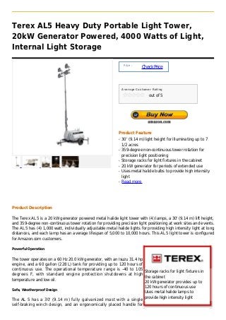 Terex AL5 Heavy Duty Portable Light Tower,
20kW Generator Powered, 4000 Watts of Light,
Internal Light Storage

                                                                 Price :
                                                                           Check Price



                                                                Average Customer Rating

                                                                               out of 5




                                                            Product Feature
                                                            q   30' (9.14 m) light height for illuminating up to 7
                                                                1/2 acres
                                                            q   359-degree non-continuous tower rotation for
                                                                precision light positioning
                                                            q   Storage racks for light fixtures in the cabinet
                                                            q   20 kW generator for periods of extended use
                                                            q   Uses metal halide bulbs to provide high intensity
                                                                light
                                                            q   Read more




Product Description

The Terex AL 5 is a 20 kW generator powered metal halide light tower with (4) lamps, a 30' (9.14 m) lift height,
and 359-degree non-continuous tower rotation for providing precision light positioning at work sites and events.
The AL 5 has (4) 1,000 watt, individually adjustable metal halide lights for providing high intensity light at long
distances, and each lamp has an average lifespan of 5,000 to 10,000 hours. This AL 5 light tower is configured
for Amazon.com customers.

Powerful Operation


The tower operates on a 60 Hz 20.0 kW generator, with an Isuzu 31.4 hp
engine, and a 60 gallon (228 L) tank for providing up to 120 hours of
continuous use. The operational temperature range is -40 to 105
                                                                       Storage racks for light fixtures in
degrees F, with standard engine protection shutdowns at high
                                                                       the cabinet
temperature and low oil.
                                                                       20 kW generator provides up to
                                                                       120 hours of continuous use
Safe, Weatherproof Design
                                                                       Uses metal halide lamps to
                                                                       provide high intensity light
The AL 5 has a 30' (9.14 m) fully galvanized mast with a single
self-braking winch design, and an ergonomically placed handle for
 