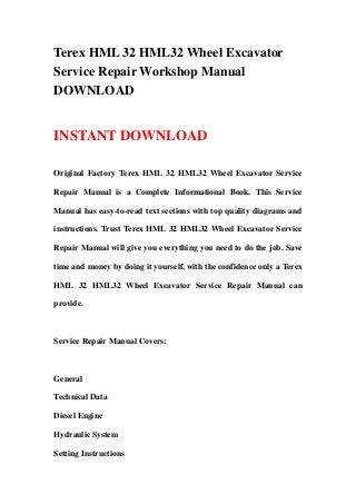 Terex HML 32 HML32 Wheel Excavator
Service Repair Workshop Manual
DOWNLOAD
INSTANT DOWNLOAD
Original Factory Terex HML 32 HML32 Wheel Excavator Service
Repair Manual is a Complete Informational Book. This Service
Manual has easy-to-read text sections with top quality diagrams and
instructions. Trust Terex HML 32 HML32 Wheel Excavator Service
Repair Manual will give you everything you need to do the job. Save
time and money by doing it yourself, with the confidence only a Terex
HML 32 HML32 Wheel Excavator Service Repair Manual can
provide.
Service Repair Manual Covers:
General
Technical Data
Diesel Engine
Hydraulic System
Setting Instructions
 