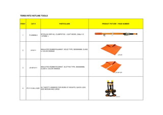 TEREX RITZ HOTLINE TOOLS
ITEM # CAT # PARTICULARS PRODUCT PICTURE / PAGE NUMBER
1 FLV08958-2
RITZGLAS GRIP-ALL CLAMPSTICK , LIGHT MODEL 25dia, 4 X
1,970MM L
2 LR-4/11
INSULATED RUBBER BLANKET, SOLID TYPE, 900X900MM, CLASS
4, COLOR ORANGE
3 LR-SP-4/11
INSULATED RUBBER BLANKET, SLOTTED TYPE, 900X900MM,
CLASS 4, COLOR ORANGE
4 PC1113 (M-L) SIZE
ALT SAFETY HARNESS FOR WORK AT HEIGHTS, QUICK LOCK,
SIZE MEDIUM AND LARGE
 