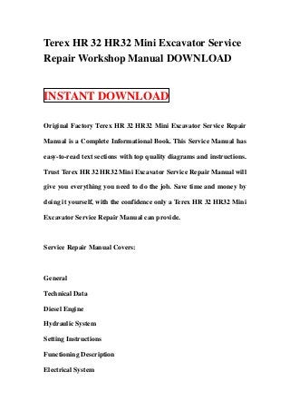 Terex HR 32 HR32 Mini Excavator Service
Repair Workshop Manual DOWNLOAD


INSTANT DOWNLOAD

Original Factory Terex HR 32 HR32 Mini Excavator Service Repair

Manual is a Complete Informational Book. This Service Manual has

easy-to-read text sections with top quality diagrams and instructions.

Trust Terex HR 32 HR32 Mini Excavator Service Repair Manual will

give you everything you need to do the job. Save time and money by

doing it yourself, with the confidence only a Terex HR 32 HR32 Mini

Excavator Service Repair Manual can provide.



Service Repair Manual Covers:



General

Technical Data

Diesel Engine

Hydraulic System

Setting Instructions

Functioning Description

Electrical System
 