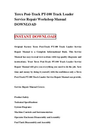 Terex Posi-Track PT-100 Track Loader
Service Repair Workshop Manual
DOWNLOAD


INSTANT DOWNLOAD

Original Factory Terex Posi-Track PT-100 Track Loader Service

Repair Manual is a Complete Informational Book. This Service

Manual has easy-to-read text sections with top quality diagrams and

instructions. Trust Terex Posi-Track PT-100 Track Loader Service

Repair Manual will give you everything you need to do the job. Save

time and money by doing it yourself, with the confidence only a Terex

Posi-Track PT-100 Track Loader Service Repair Manual can provide.



Service Repair Manual Covers:



Product Safety

Technical Specifications

System Diagrams

Machine Controls and Instrumentation

Operator Enclosure Disassembly and Assembly

Fuel Tank Disassembly and Assembly
 