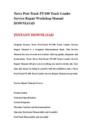 Terex Posi-Track PT-100 Track Loader
Service Repair Workshop Manual
DOWNLOAD
INSTANT DOWNLOAD
Original Factory Terex Posi-Track PT-100 Track Loader Service
Repair Manual is a Complete Informational Book. This Service
Manual has easy-to-read text sections with top quality diagrams and
instructions. Trust Terex Posi-Track PT-100 Track Loader Service
Repair Manual will give you everything you need to do the job. Save
time and money by doing it yourself, with the confidence only a Terex
Posi-Track PT-100 Track Loader Service Repair Manual can provide.
Service Repair Manual Covers:
Product Safety
Technical Specifications
System Diagrams
Machine Controls and Instrumentation
Operator Enclosure Disassembly and Assembly
Fuel Tank Disassembly and Assembly
 