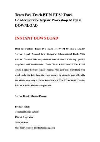 Terex Posi-Track PT-70 PT-80 Track
Loader Service Repair Workshop Manual
DOWNLOAD
INSTANT DOWNLOAD
Original Factory Terex Posi-Track PT-70 PT-80 Track Loader
Service Repair Manual is a Complete Informational Book. This
Service Manual has easy-to-read text sections with top quality
diagrams and instructions. Trust Terex Posi-Track PT-70 PT-80
Track Loader Service Repair Manual will give you everything you
need to do the job. Save time and money by doing it yourself, with
the confidence only a Terex Posi-Track PT-70 PT-80 Track Loader
Service Repair Manual can provide.
Service Repair Manual Covers:
Product Safety
Technical Specifications
Circuit Diagrams
Maintenance
Machine Controls and Instrumentation
 