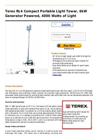 Terex RL4 Compact Portable Light Tower, 6kW
Generator Powered, 4000 Watts of Light

                                                                 Price :
                                                                           Check Price



                                                                Average Customer Rating

                                                                               out of 5




                                                            Product Feature
                                                            q   30' (9.14 m) light height and 4,000 W of light for
                                                                illuminating up to 7 1/2 acres
                                                            q   359-degree non-continuous tower rotation for
                                                                precision light positioning
                                                            q   Dual self-braking winch design for quick tower
                                                                extension
                                                            q   6 kW generator for periods of extended use
                                                            q   Uses metal halide bulbs for high intensity light
                                                            q   Read more




Product Description

The Terex RL 4 is a 6 kW generator-powered metal halide light tower with four lights, a 30' (9.14 m) lift height,
and 359-degree non-continuous tower rotation for precision light positioning. The RL4 has (4) 1,000 watt,
adjustable metal halide lamps for providing high intensity light with bulbs that can be individually adjusted, and
have an average lifespan of 5,000 to 10,000 hours.

Powerful, Quiet Operation


With 71 dBA sound levels at 23' (7 m), the tower's 6.0 kW water-cooled
diesel generator is quiet and vibration-free when in use. The brushless,
self-regulated generator is powered by a 13.6 hp Kubota diesel engine
                                                                             Dual self-braking winch design for
with a 30 gallon (114 L) tank that can provide approximately 60 hours
                                                                             quick tower extension
of continuous use. It is capable of operating four 1,000 W metal halide
                                                                             6 kW generator for providing up
lamps at an altitude of up to 5,000 feet above sea level. The operational
                                                                             to 60 hours of continuous use
temperature range is from -40 to 104 F, and it is protected with high
                                                                             Metal halide lamps for high
water temperature and low oil pressure shutdowns.
                                                                             intensity light
Simple to Raise and Extend


A dual hand-operated safety winch system is used to pivot and
telescope the tower. The tower has a self-braking, erecting and
 