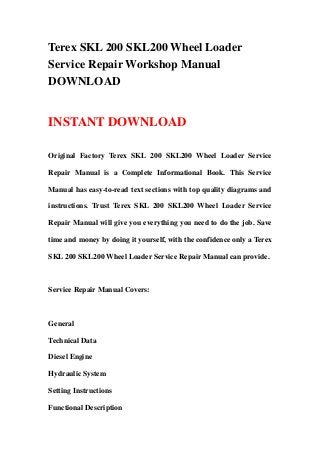 Terex SKL 200 SKL200 Wheel Loader
Service Repair Workshop Manual
DOWNLOAD
INSTANT DOWNLOAD
Original Factory Terex SKL 200 SKL200 Wheel Loader Service
Repair Manual is a Complete Informational Book. This Service
Manual has easy-to-read text sections with top quality diagrams and
instructions. Trust Terex SKL 200 SKL200 Wheel Loader Service
Repair Manual will give you everything you need to do the job. Save
time and money by doing it yourself, with the confidence only a Terex
SKL 200 SKL200 Wheel Loader Service Repair Manual can provide.
Service Repair Manual Covers:
General
Technical Data
Diesel Engine
Hydraulic System
Setting Instructions
Functional Description
 