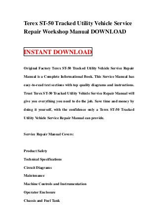 Terex ST-50 Tracked Utility Vehicle Service
Repair Workshop Manual DOWNLOAD


INSTANT DOWNLOAD

Original Factory Terex ST-50 Tracked Utility Vehicle Service Repair

Manual is a Complete Informational Book. This Service Manual has

easy-to-read text sections with top quality diagrams and instructions.

Trust Terex ST-50 Tracked Utility Vehicle Service Repair Manual will

give you everything you need to do the job. Save time and money by

doing it yourself, with the confidence only a Terex ST-50 Tracked

Utility Vehicle Service Repair Manual can provide.



Service Repair Manual Covers:



Product Safety

Technical Specifications

Circuit Diagrams

Maintenance

Machine Controls and Instrumentation

Operator Enclosure

Chassis and Fuel Tank
 