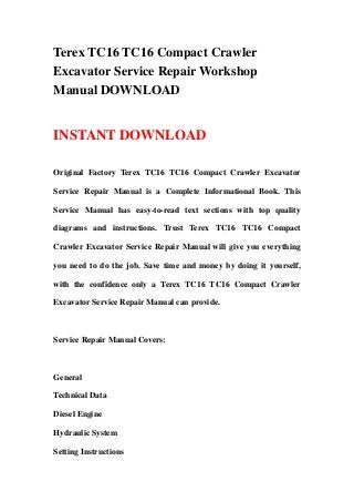 Terex TC16 TC16 Compact Crawler
Excavator Service Repair Workshop
Manual DOWNLOAD
INSTANT DOWNLOAD
Original Factory Terex TC16 TC16 Compact Crawler Excavator
Service Repair Manual is a Complete Informational Book. This
Service Manual has easy-to-read text sections with top quality
diagrams and instructions. Trust Terex TC16 TC16 Compact
Crawler Excavator Service Repair Manual will give you everything
you need to do the job. Save time and money by doing it yourself,
with the confidence only a Terex TC16 TC16 Compact Crawler
Excavator Service Repair Manual can provide.
Service Repair Manual Covers:
General
Technical Data
Diesel Engine
Hydraulic System
Setting Instructions
 