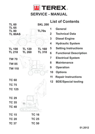 SERVICE - MANUAL
R
TW 70
TW 85
TW 110
TC 60
TC 75
TC 125
TC 29
TC 35
TC 48
TC 15
TC 20
TC 37 TC 50
TC 25
TL 60
TL 65
TL 80
TL 80AS
TL 100
TL 210
TL 120
TL 260
TL 160
TL 310
SKL 200
TL70s
TC 16
List of Contents
1 General
2 Technical Data
3 Diesel Engine
4 Hydraulic System
5 Setting Instructions
6 Functional Description
7 Electrical System
8 Maintenance
9 Operation
10 Options
11 Repair Instructions
12 BDE/Special tooling
01.2012
 