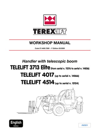 INDEX
English
Edition
WORKSHOP MANUAL
Code 57.4400.7200 - 1st
Edition 03/2005
Handler with telescopic boom
TELELIFT 3713 Elite(from serial n. 11376 to serial n. 14856)
TELELIFT 4017(up to serial n. 14866)
TELELIFT 4514(up to serial n. 15124)
 