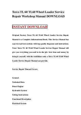 Terex TL 60 TL60 Wheel Loader Service
Repair Workshop Manual DOWNLOAD


INSTANT DOWNLOAD

Original Factory Terex TL 60 TL60 Wheel Loader Service Repair

Manual is a Complete Informational Book. This Service Manual has

easy-to-read text sections with top quality diagrams and instructions.

Trust Terex TL 60 TL60 Wheel Loader Service Repair Manual will

give you everything you need to do the job. Save time and money by

doing it yourself, with the confidence only a Terex TL 60 TL60 Wheel

Loader Service Repair Manual can provide.



Service Repair Manual Covers:



General

Technical Data

Diesel Engine

Hydraulic System

Setting Instructions

Functional Description

Electrical System
 