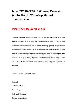 Terex TW 110 TW110 Wheeled Excavator
Service Repair Workshop Manual
DOWNLOAD
INSTANT DOWNLOAD
Original Factory Terex TW 110 TW110 Wheeled Excavator Service
Repair Manual is a Complete Informational Book. This Service
Manual has easy-to-read text sections with top quality diagrams and
instructions. Trust Terex TW 110 TW110 Wheeled Excavator Service
Repair Manual will give you everything you need to do the job. Save
time and money by doing it yourself, with the confidence only a Terex
TW 110 TW110 Wheeled Excavator Service Repair Manual can
provide.
Service Repair Manual Covers:
General
Technical Data
Diesel Engine
Hydraulic System
Setting Instructions
 