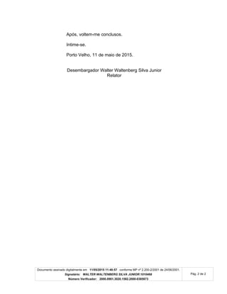 Documento assinado digitalmente em 11/05/2015 11:40:57 conforme MP nº 2.200-2/2001 de 24/06/2001.
Signatário: WALTER WALTENBERG SILVA JUNIOR:1010468
Número Verificador: 2000.0961.3020.1582.2000-0385873
Pág. 2 de 2
Após, voltem-me conclusos.
Intime-se.
Porto Velho, 11 de maio de 2015.
Desembargador Walter Waltenberg Silva Junior
Relator
 