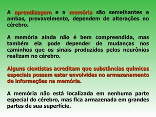 A  aprendizagem  e a  memória  são semelhantes e ambas, provavelmente, dependem de alterações no cérebro.  A memória ainda não é bem compreendida, mas também ela pode depender de mudanças nos caminhos que os sinais produzidos pelos neurônios realizam no cérebro. Alguns cientistas acreditam que substâncias químicas especiais possam estar envolvidas no armazenamento de informações na memória.   A memória não está localizada em nenhuma parte especial do cérebro, mas fica armazenada em grandes partes de sua superfície.  