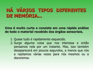 Uma é muito curta e consiste em uma rápida análise de todo o material recebido dos órgãos sensoriais.   Quase tudo é rapidamente esquecido.  Surge alguma coisa que nos interessa e então pensamos nela por um instante. Mas, isso também desaparecerá em poucos segundos, a menos que nós a repitamos várias vezes para nós mesmos ou a decoremos.  HÁ VÁRIOS TIPOS DIFERENTES DE MEMÓRIA...  