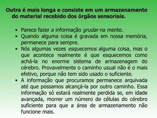 Outra é mais longa e consiste em um armazenamento do material recebido dos órgãos sensoriais.  Parece fazer a informação  grudar  na mente. Quando alguma coisa é gravada em nossa memória, permanece para sempre.  Nós algumas vezes  esquecemos  alguma coisa, mas o que acontece realmente é que esquecemos como achá-la no enorme sistema de armazenagem do cérebro. Provavelmente o caminho usual não é o mais efetivo, porque não tem sido usado o suficiente.  A informação que procuramos permanece arquivada até que possamos alcançá-la por outro caminho. Essa informação só estará realmente perdida se, em idade avançada, morrer um número de células do cérebro suficiente para que a área de armazenamento não funcione mais. 
