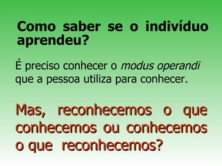 Como saber se o indivíduo aprendeu? Mas, reconhecemos o que conhecemos ou conhecemos o que  reconhecemos? É preciso conhecer o  mod us   operan d i  que a pessoa utiliza para conhecer. 