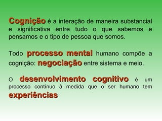 Cognição   é a interação de maneira substancial e significativa entre tudo o que sabemos e pensamos e o tipo de pessoa que somos.   Todo   processo   mental   humano compõe a cognição:   negociação   entre sistema e meio. O  desenvolvimento   cognitivo   é   um processo contínuo à medida   que o ser humano tem   experiências . 