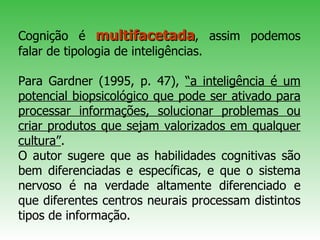 Cognição é   multifacetada , assim podemos falar de tipologia de inteligências.  Para Gardner (1995, p. 47),  “a inteligência é um potencial biopsicológico que pode ser ativado para processar informações, solucionar problemas ou criar produtos que sejam valorizados em qualquer cultura” .  O autor sugere que as habilidades cognitivas são bem diferenciadas e específicas, e que o sistema nervoso é na verdade altamente diferenciado e que diferentes centros neurais processam distintos tipos de informação.   