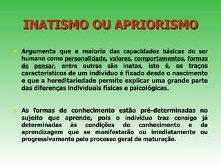 INATISMO   OU APRIORISMO Argumenta que a maioria d as capacidades básicas do ser humano como  personalidade ,  valores ,  comportamentos ,  formas   de   pensar , entre outras são inatas, isto é,  os traços característicos de um indivíduo é fixado desde o nascimento e que a hereditariedade permite explicar uma grande parte das diferenças individuais físicas e psicológicas.  As formas de conhecimento estão pré-determinadas no sujeito que aprende, pois o  indivíduo traz consigo já determinadas às condições do conhecimento e da aprendizagem que se manifestarão ou imediatamente ou progressivamente pelo processo geral de maturação.  