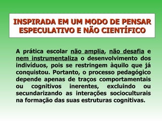 INSPIRADA EM UM MODO DE PENSAR ESPECULATIVO E NÃO CIENTÍFICO A prática escolar  não amplia ,  não desafia  e  nem instrumentaliza  o desenvolvimento dos indivíduos, pois se restringem àquilo que já conquistou. Portanto, o processo pedagógico depende apenas de traços comportamentais ou cognitivos inerentes, excluindo ou secundarizando as interações socioculturais na formação das suas estruturas cognitivas. 
