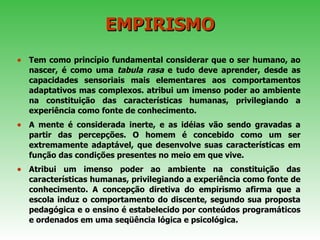 EMPIRISMO Tem como princípio fundamental considerar que o ser humano, ao nascer, é como uma  tabula   rasa  e tudo deve aprender, desde as capacidades sensoriais mais elementares aos comportamentos adaptativos mas complexos. atribui um imenso poder ao ambiente na constituição das características humanas, privilegiando a experiência como fonte de conhecimento. A mente é considerada inerte, e as idéias vão sendo gravadas a partir das percepções. O homem é concebido como um ser extremamente adaptável, que desenvolve suas características em função das condições presentes no meio em que vive. Atribui um imenso poder ao ambiente na constituição das características humanas, privilegiando a experiência como fonte de conhecimento. A concepção diretiva do empirismo afirma que a escola induz o comportamento do discente, segundo sua proposta pedagógica e o ensino é estabelecido por conteúdos programáticos e ordenados em uma seqüência lógica e psicológica. 