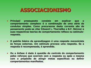 ASSOCIACIONISMO Principal pressuposto consiste em explicar que o comportamento complexo é a combinação de uma série de condutas simples. Como precursores desta corrente são de pensamento pode-se citar Edward L. Thorndike e B.F. Skinner e suas respectivas teorias do comportamento reflexo ou estímulo-resposta.  O padrão básico da aprendizagem é uma resposta mecanicista às forças externas. Um estímulo provoca uma resposta. Se a resposta é recompensada, é aprendida.  Ou a ênfase é dada à questão do controle do comportamento pelos reforços que ocorrem com a resposta ou após a mesma com o propósito de atingir metas específicas ou definir comportamentos manifestos.  