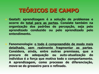 TEÓRICOS DE CAMPO Gestalt: aprendizagem é a solução de problemas e ocorre do  total para as partes . Consiste também na organização dos padrões de percepção, seja pelo aprendizado conduzido ou pelo aprendizado pelo entendimento.  Fenomenologia:  o todo é compreendido de modo mais detalhado, sem realmente fragmentar as partes . Considera, ainda, entre outras premissas, que a procura de adequação ou auto-atualização do indivíduo é a força que motiva todo o comportamento. A aprendizagem, como processo de diferenciação, move-se do grosseiro para o refinado.  