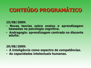 CONTEÚDO PROGRAMÁTICO 15/08/2009: - Novas teorias sobre ensino e aprendizagem baseadas na psicologia cognitiva.  -  Andragogia: aprendizagem centrada no discente adulto.  29/08/2009: -  A Inteligência como espectro de competências.  -  As capacidades intelectuais humanas.  