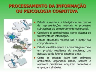 PROCESSAMENTO DA INFORMAÇÃO OU PSICOLOGIA COGNITIVA  Estuda a mente e a inteligência em termos de representações mentais e processos subjacentes ao comportamento observável.  Considera o conhecimento como sistema de tratamento da informação.  Estuda atividades mentais são o motor dos comportamentos.  Estuda cientificamente a aprendizagem como um produto resultante do ambiente, das pessoas ou de fatores externos a ela. Como as pessoas lidam com estímulos ambientais, organizam dados, sentem e resolvem problemas, adquirem conceitos e empregam símbolos . 