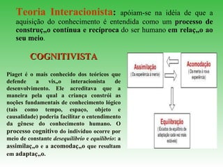Teoria Interacionista :   apóiam-se na idéia de que a aquisição do conhecimento é entendida como um   processo de construção contínua e recíproca   do ser humano   em relação ao seu meio .  COGNITIVISTA Piaget é o mais conhecido dos teóricos que defende a visão interacionista de desenvolvimento. Ele acreditava que a maneira pela qual a criança constrói as noções fundamentais de conhecimento lógico (tais como tempo, espaço, objeto e causalidade) poderia facilitar o entendimento da gênese do conhecimento humano. O  processo   cognitivo  do indivíduo ocorre por meio de constante  desequilíbrio  e  equilíbrio : a  assimilação  e a  acomodação  que resultam em  adaptação .   