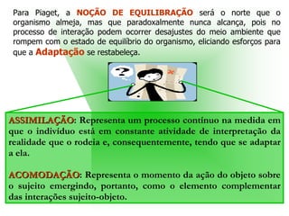 ASSIMILAÇÃO : Representa um processo contínuo na medida em que o indivíduo está em constante atividade de interpretação da realidade que o rodeia e, consequentemente, tendo que se adaptar a ela.  ACOMODAÇÃO : Representa o momento da ação do objeto sobre o sujeito emergindo, portanto, como o elemento complementar das interações sujeito-objeto.  Para Piaget, a  NOÇÃO DE EQUILIBRAÇÃO  será o norte que o organismo almeja, mas que paradoxalmente nunca alcança, pois no processo de interação podem ocorrer desajustes do meio ambiente que rompem com o estado de equilíbrio do organismo, eliciando esforços para que a  Adaptação  se restabeleça.  