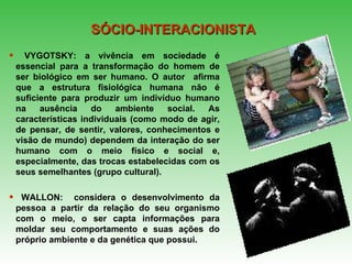 VYGOTSKY: a vivência em sociedade é essencial para a transformação do homem de ser biológico em ser humano. O autor  afirma que a estrutura fisiológica humana não é suficiente para produzir um indivíduo humano na ausência do ambiente social.   As características individuais (como modo de agir, de pensar, de sentir, valores, conhecimentos e visão de mundo) dependem da interação do ser humano com o meio físico e social e, especialmente, das trocas estabelecidas com os seus semelhantes (grupo cultural). WALLON:  considera o desenvolvimento da pessoa a partir da relação do seu organismo com o meio, o ser capta informações para moldar seu comportamento e suas ações do próprio ambiente e da genética que possui. SÓCIO-INTERACIONISTA 