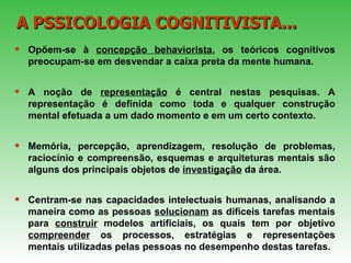 Opõem-se à  concepção behaviorista , os teóricos cognitivos preocupam-se em desvendar a caixa preta da mente humana. A noção de  representação  é central nestas pesquisas. A representação é definida como toda e qualquer construção mental efetuada a um dado momento e em um certo contexto.  Memória, percepção, aprendizagem, resolução de problemas, raciocínio e compreensão, esquemas e arquiteturas mentais são alguns dos principais objetos de  investigação  da área.  Centram-se nas capacidades intelectuais humanas, analisando a maneira como as pessoas  solucionam  as difíceis tarefas mentais para  construir  modelos artificiais, os quais tem por objetivo  compreender  os processos, estratégias e representações mentais utilizadas pelas pessoas no desempenho destas tarefas.   A PSSICOLOGIA COGNITIVISTA... 