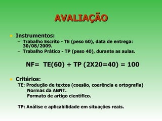 AVALIAÇÃO Instrumentos:  Trabalho Escrito - TE (peso 60), data de entrega: 30/08/2009.  Trabalho Prático - TP (peso 40), durante as aulas.  NF=  TE(60) + TP (2X20=40) = 100 Critérios: TE: Produção de textos (coesão, coerência e ortografia) Normas da ABNT. Formato de artigo científico. TP: Análise e aplicabilidade em situações reais. 