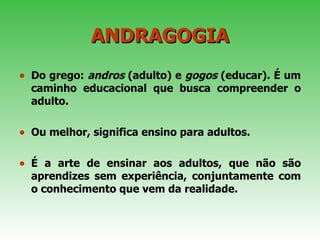 ANDRAGOGIA Do grego:  andros  (adulto) e  gogos  (educar). É um caminho educacional que busca compreender o adulto.  Ou melhor, significa ensino para adultos.  É a arte de ensinar aos adultos, que não são aprendizes sem experiência, conjuntamente com o conhecimento que vem da realidade.  