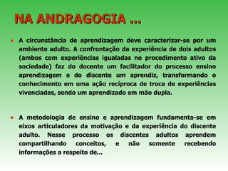 NA ANDRAGOGIA ...   A circunstância de aprendizagem deve caracterizar-se por um ambiente adulto. A confrontação da experiência de dois adultos (ambos com experiências igualadas no procedimento ativo da sociedade) faz do docente um facilitador do processo ensino aprendizagem e do discente um aprendiz, transformando o conhecimento em uma ação recíproca de troca de experiências vivenciadas, sendo um aprendizado em mão dupla.  A metodologia de ensino e aprendizagem fundamenta-se em eixos articuladores da motivação e da experiência do discente adulto. Nesse processo os discentes adultos aprendem compartilhando conceitos, e não somente recebendo informações a respeito de... 