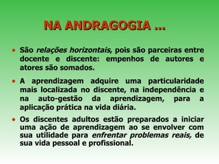 NA ANDRAGOGIA ...  São  relações horizontais , pois são parceiras entre docente e discente: empenhos de autores e atores são somados.  A aprendizagem adquire uma particularidade mais localizada no discente, na independência e na auto-gestão da aprendizagem, para a aplicação prática na vida diária.  Os discentes adultos estão preparados a iniciar uma ação de aprendizagem ao se envolver com sua utilidade para  enfrentar problemas reais,  de sua vida pessoal e profissional.  