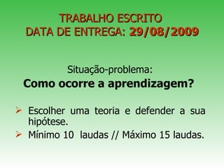 TRABALHO ESCRITO  DATA DE ENTREGA:  29/08/2009 Situação-problema: Como ocorre a aprendizagem?   Escolher uma teoria e defender a sua hipótese. Mínimo 10  laudas // Máximo 15 laudas. 