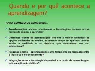 Transformações sociais, econômicas e tecnológicas impõem novas formas de ensinar e aprender?  Diferentes teorias de aprendizagem leva-nos a melhor identificar as opções declaradas no ensino, ao mesmo tempo em que nos permite avaliar a qualidade e os objetivos que determinam seu uso educacional?  Processo ensino – aprendizagem é uma ferramenta de mediação entre o indivíduo e o conhecimento?  Integração entre a tecnologia disponível e a teoria de aprendizagem está na aplicação didática?  Quando e por quê acontece a aprendizagem?  PARA COMEÇO DE CONVERSA...  