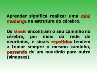   Aprender significa realizar uma  mini   mudança  na estrutura do cérebro.  Os  sinais  encontram o seu caminho   no cérebro, por meio da rede de neurônios, e sinais  repetidos  tendem a tomar sempre o mesmo caminho,  passando  de um neurônio para outro (sinapses). 