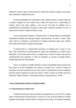 10




distâncias, arquivar mapas, marcar pontos de referências, adicionar imagens que possam
fazer referências a determinado local.


      Há três possibilidades de visualização: mapa, satélite e terreno. A opção mapa traz
o espaço mapeado por uma escala que se altera de acordo com a proximidade da
imagem (zoom). Na opção satélite, o que se tem são fotos de satélites com a
possibilidade de identificação de lugares a partir delas, propondo interação. Por fim, na
opção terreno, têm-se variações de relevo e solo.


      O que se apresenta, portanto, no Google Earth e no Google Maps uma abordagem
cartográfica completa que abrange imagens tridimensionais, de relevo e terreno. Bem
assim, têm-se a interação e comentários em imagens acrescidas pelos seus usuários
para melhor observação os espaços pesquisados.


      O Google Earth e o Google Maps promovem um diálogo entre o mapa e o seu
leitor. São ferramentas de apresentação de dados que possibilitam ao usuário inserir
elementos. É uma busca pelo mundo e, ao passo que o mundo se mostra, ele pode ser
complementado pelo estudante. A visão do estudante, do usuário do Google Earth e
Google Maps pode ser acrescentada.


      Assim, as imagens de satélite utilizada no ensino da geografia podem parecer não
fazer parte do mundo cartográfico. No entanto, ao passo que o mundo se revela ao
estudante, de forma real (ainda que por meio virtual), o conhecimento torna-se instigante,
havendo grande interesse por parte dos alunos. Todas as áreas do planeta tornam-se
acessíveis. Neste momento, o computador revela-se uma janela para o mundo.




3 AULA COM GOOGLE EARTH E GOOGLE MAPS


3.1 Caracterização do público alvo


      O desenvolvimento de aulas da disciplina de geografia com o uso de TIC‟s (Google
Earth e Google Maps) foi desenvolvido na turma do 1º Ano do Ensino Médio do Instituto
Estadual de Educação Cardeal Pacelli, composta por 35 alunos. O conteúdo trabalhado
 