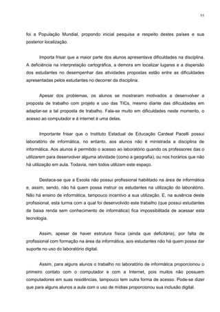 11




foi a População Mundial, propondo inicial pesquisa a respeito destes países e sua
posterior localização.


      Importa frisar que a maior parte dos alunos apresentava dificuldades na disciplina.
A deficiência na interpretação cartográfica, a demora em localizar lugares e a dispersão
dos estudantes no desempenhar das atividades propostas estão entre as dificuldades
apresentadas pelos estudantes no decorrer da disciplina.


      Apesar dos problemas, os alunos se mostraram motivados a desenvolver a
proposta de trabalho com projeto e uso das TICs, mesmo diante das dificuldades em
adaptar-se a tal proposta de trabalho. Fala-se muito em dificuldades neste momento, o
acesso ao computador e à internet é uma delas.


      Importante frisar que o Instituto Estadual de Educação Cardeal Pacelli possui
laboratório de informática, no entanto, aos alunos não é ministrada a disciplina de
informática. Aos alunos é permitido o acesso ao laboratório quando os professores das o
utilizarem para desenvolver alguma atividade (como a geografia), ou nos horários que não
há utilização em aula. Todavia, nem todos utilizam este espaço.


      Destaca-se que a Escola não possui profissional habilitado na área de informática
e, assim, sendo, não há quem possa instruir os estudantes na utilização do laboratório.
Não há ensino de informática, tampouco incentivo a sua utilização. E, na ausência deste
profissional, esta turma com a qual foi desenvolvido este trabalho (que possui estudantes
de baixa renda sem conhecimento de informática) fica impossibilitada de acessar esta
tecnologia.


      Assim, apesar de haver estrutura física (ainda que deficitária), por falta de
profissional com formação na área da informática, aos estudantes não há quem possa dar
suporte no uso do laboratório digital.


      Assim, para alguns alunos o trabalho no laboratório de informática proporcionou o
primeiro contato com o computador e com a Internet, pois muitos não possuem
computadores em suas residências, tampouco tem outra forma de acesso. Pode-se dizer
que para alguns alunos a aula com o uso de mídias proporcionou sua inclusão digital.
 