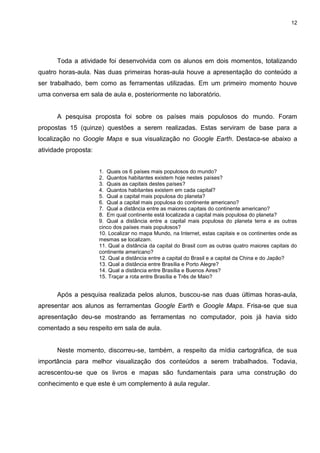12




      Toda a atividade foi desenvolvida com os alunos em dois momentos, totalizando
quatro horas-aula. Nas duas primeiras horas-aula houve a apresentação do conteúdo a
ser trabalhado, bem como as ferramentas utilizadas. Em um primeiro momento houve
uma conversa em sala de aula e, posteriormente no laboratório.


      A pesquisa proposta foi sobre os países mais populosos do mundo. Foram
propostas 15 (quinze) questões a serem realizadas. Estas serviram de base para a
localização no Google Maps e sua visualização no Google Earth. Destaca-se abaixo a
atividade proposta:


                      1. Quais os 6 países mais populosos do mundo?
                      2. Quantos habitantes existem hoje nestes países?
                      3. Quais as capitais destes países?
                      4. Quantos habitantes existem em cada capital?
                      5. Qual a capital mais populosa do planeta?
                      6. Qual a capital mais populosa do continente americano?
                      7. Qual a distância entre as maiores capitais do continente americano?
                      8. Em qual continente está localizada a capital mais populosa do planeta?
                      9. Qual a distância entre a capital mais populosa do planeta terra e as outras
                      cinco dos países mais populosos?
                      10. Localizar no mapa Mundo, na Internet, estas capitais e os continentes onde as
                      mesmas se localizam.
                      11. Qual a distância da capital do Brasil com as outras quatro maiores capitais do
                      continente americano?
                      12. Qual a distância entre a capital do Brasil e a capital da China e do Japão?
                      13. Qual a distância entre Brasília e Porto Alegre?
                      14. Qual a distância entre Brasília e Buenos Aires?
                      15. Traçar a rota entre Brasília e Três de Maio?


      Após a pesquisa realizada pelos alunos, buscou-se nas duas últimas horas-aula,
apresentar aos alunos as ferramentas Google Earth e Google Maps. Frisa-se que sua
apresentação deu-se mostrando as ferramentas no computador, pois já havia sido
comentado a seu respeito em sala de aula.


      Neste momento, discorreu-se, também, a respeito da mídia cartográfica, de sua
importância para melhor visualização dos conteúdos a serem trabalhados. Todavia,
acrescentou-se que os livros e mapas são fundamentais para uma construção do
conhecimento e que este é um complemento à aula regular.
 