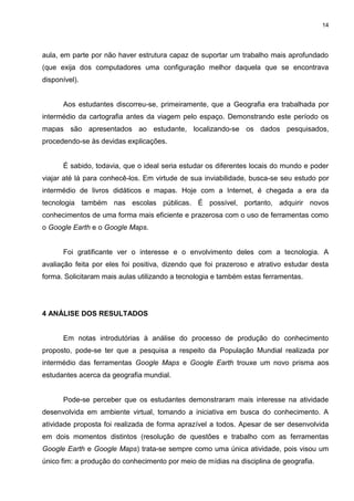 14




aula, em parte por não haver estrutura capaz de suportar um trabalho mais aprofundado
(que exija dos computadores uma configuração melhor daquela que se encontrava
disponível).


      Aos estudantes discorreu-se, primeiramente, que a Geografia era trabalhada por
intermédio da cartografia antes da viagem pelo espaço. Demonstrando este período os
mapas são apresentados ao estudante, localizando-se os dados pesquisados,
procedendo-se às devidas explicações.


      É sabido, todavia, que o ideal seria estudar os diferentes locais do mundo e poder
viajar até lá para conhecê-los. Em virtude de sua inviabilidade, busca-se seu estudo por
intermédio de livros didáticos e mapas. Hoje com a Internet, é chegada a era da
tecnologia também nas escolas públicas. É possível, portanto, adquirir novos
conhecimentos de uma forma mais eficiente e prazerosa com o uso de ferramentas como
o Google Earth e o Google Maps.


      Foi gratificante ver o interesse e o envolvimento deles com a tecnologia. A
avaliação feita por eles foi positiva, dizendo que foi prazeroso e atrativo estudar desta
forma. Solicitaram mais aulas utilizando a tecnologia e também estas ferramentas.




4 ANÁLISE DOS RESULTADOS


      Em notas introdutórias à análise do processo de produção do conhecimento
proposto, pode-se ter que a pesquisa a respeito da População Mundial realizada por
intermédio das ferramentas Google Maps e Google Earth trouxe um novo prisma aos
estudantes acerca da geografia mundial.


      Pode-se perceber que os estudantes demonstraram mais interesse na atividade
desenvolvida em ambiente virtual, tomando a iniciativa em busca do conhecimento. A
atividade proposta foi realizada de forma aprazível a todos. Apesar de ser desenvolvida
em dois momentos distintos (resolução de questões e trabalho com as ferramentas
Google Earth e Google Maps) trata-se sempre como uma única atividade, pois visou um
único fim: a produção do conhecimento por meio de mídias na disciplina de geografia.
 
