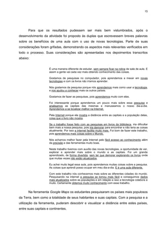 15




      Para que os resultados pudessem ser mais bem vislumbrados, após o
desenvolvimento da atividade foi proposto às duplas que escrevessem breves palavras
sobre os benefícios de uma aula com o uso de novas tecnologias. Parte de suas
considerações foram grifadas, demonstrando os aspectos mais relevantes verificados em
todo o processo. Suas considerações são apresentadas nos depoimentos transcritos
abaixo:


                     É uma maneira diferente de estudar, sem sempre ficar na rotina de sala de aula. E
                     assim a gente vai cada vez mais obtendo conhecimento das coisas.

                     Gostamos de pesquisas no computador, pois aprendemos a mexer em novas
                     tecnologias e com os livros não iríamos aprender.

                     Nós gostamos da pesquisa porque nós aprendemos mais como usar a tecnologia,
                     e nos ajudou a conhecer mais os outros países.

                     Gostamos de fazer as pesquisas, pois aprendemos muito com elas.

                     Foi interessante porque aprendemos um pouco mais sobre essa pesquisa e
                     analisamos as capitais das mesmas e manuseamos o nosso dia-a-dia.
                     Aprendemos a se localizar melhor na Internet.

                     Pela Internet porque ela mostra a distância entre as capitais e a população delas,
                     coisa que o livro não mostra.

                     Se o trabalho fosse feito com as pesquisas em livros da biblioteca, iria dificultar
                     bem mais a nossa pesquisa, pois iria demorar para encontrar e não teria as coisas
                     atualmente. Por isso a internet facilita muito mais. Foi bom de fazer este trabalho,
                     pois aprendemos mais coisas sobre o Mundo.

                     Nós achamos melhor fazer pela Internet pelo fácil acesso ao conhecimento além
                     da precisão e das ferramentas muito boas.

                     Neste trabalho tivemos com auxílio das novas tecnologias, a oportunidade de ver,
                     explorar e aprender mais sobre o mundo e as capitais. Foi um grande
                     aprendizado, de forma divertida, sem ter que demorar explorando os livros onde
                     que muitas vezes não estão atualizados.

                     Eu achei muito legal essa aula, pois aprendemos muitas coisas sobre a pesquisa.
                     As coisas que aprendi posso ocupar em meu dia-a-dia. E é uma aula diferente.

                     Com este trabalho nós conhecemos mais sobre as diferentes cidades do mundo.
                     Pesquisando na internet a pesquisa se tornou mais fácil e conseguimos dados
                     mais atualizados sobre as populações e em relação a isso a tecnologia colabora e
                     muito. Certamente obtemos muito conhecimento com esse trabalho.


      Na ferramenta Google Maps os estudantes pesquisaram os países mais populosos
da Terra, bem como a totalidade de seus habitantes e suas capitais. Com a pesquisa e a
utilização da ferramenta, puderam descobrir e visualizar a distância entre estes países,
entre suas capitais e continentes.
 