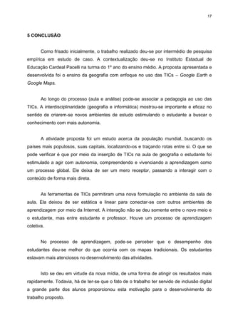 17




5 CONCLUSÃO


       Como frisado inicialmente, o trabalho realizado deu-se por intermédio de pesquisa
empírica em estudo de caso. A contextualização deu-se no Instituto Estadual de
Educação Cardeal Pacelli na turma do 1º ano do ensino médio. A proposta apresentada e
desenvolvida foi o ensino da geografia com enfoque no uso das TICs – Google Earth e
Google Maps.


       Ao longo do processo (aula e análise) pode-se associar a pedagogia ao uso das
TICs. A interdisciplinaridade (geografia e informática) mostrou-se importante e eficaz no
sentido de criarem-se novos ambientes de estudo estimulando o estudante a buscar o
conhecimento com mais autonomia.


       A atividade proposta foi um estudo acerca da população mundial, buscando os
países mais populosos, suas capitais, localizando-os e traçando rotas entre si. O que se
pode verificar é que por meio da inserção de TICs na aula de geografia o estudante foi
estimulado a agir com autonomia, compreendendo e vivenciando a aprendizagem como
um processo global. Ele deixa de ser um mero receptor, passando a interagir com o
conteúdo de forma mais direta.


       As ferramentas de TICs permitiram uma nova formulação no ambiente da sala de
aula. Ela deixou de ser estática e linear para conectar-se com outros ambientes de
aprendizagem por meio da Internet. A interação não se deu somente entre o novo meio e
o estudante, mas entre estudante e professor. Houve um processo de aprendizagem
coletiva.


       No processo de aprendizagem, pode-se perceber que o desempenho dos
estudantes deu-se melhor do que ocorria com os mapas tradicionais. Os estudantes
estavam mais atenciosos no desenvolvimento das atividades.


       Isto se deu em virtude da nova mídia, de uma forma de atingir os resultados mais
rapidamente. Todavia, há de ter-se que o fato de o trabalho ter servido de inclusão digital
a grande parte dos alunos proporcionou esta motivação para o desenvolvimento do
trabalho proposto.
 