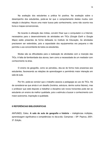 18




      Na avaliação dos estudantes a prática foi positiva. Na avaliação sobre o
desempenho dos estudantes, pode-se ter que o comportamento destes mudou com
relação à disciplina. Houve uma maior busca pelo conhecimento, como não ocorria nos
livros e mapas convencionais.


      No tocante à utilização das mídias, convém frisar que o computador e a Internet,
necessários para o desenvolvimento de atividades em TICs (Google Earth e Google
Maps) estão presentes de forma defasada no Instituto de Educação. As atividades
precisaram ser estendidas, pois a capacidade dos equipamentos era pequena e não
permitia o uso concomitante de todos os estudantes.


      Muitas são as dificuldades para a realização de atividades com a inserção das
TICs. A falta de familiaridade dos alunos, bem como a necessidade de um mediador com
conhecimento na área.


      O ensino da geografia, como se percebeu, deu-se de forma mais prazerosa aos
estudantes, favorecendo as relações de aprendizagem e permitindo maior interação em
sala de aula.


      Por fim, pode-se concluir que o trabalho associa a pedagogia ao uso de TICs. Há
de considerar-se que ainda é um desafio (horários, estrutura, dentre outros fatores), mas
o professor que está disposto a trabalhar a disciplina sob novos horizontes pode dar ao
estudante um ensino de melhor qualidade, pois o estimula a buscar o conhecimento com
maior autonomia, inspiração e qualidade.




6 REFERÊNCIAS BIBLIOGRÁFICAS


ANTUNES, Celso. A sala de aula de geografia e história – inteligências múltiplas,
aprendizagem significativa e competências no dia-a-dia. Campinas – SP: Papirus, 2001.
3ª. Edição.
 