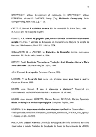 19




CARTWRIGHT, Willian. Development of multimedia. In: CARTWRIGHT, Willian;
PETERSON, Michael P.; GARTNER, Georg. (Org.) Multimedia Cartography. Berlin:
Springer-Verlag, 1999. Cap. 2, p. 11-30.


CASTELLS, Manuel. A sociedade em rede. Rio de Janeiro-RJ: Ed. Paz e Terra, 1999.
df. Acesso em: 15 de agosto de 2008.


Espinoza, H. F. Ensino de geografia para jovens e adultos utilizando sensoriamento
remoto. In: Anais 4ª Jornada de Educação em Sensoriamento Remoto no ambito do
Mercosul. São Leopoldo, Brasil: Ed. Unisinos 2004.


GIOVANNETTI, G. e LACERDA, M. Dicionário de Geografia: termos, expressões,
conceitos. São Paulo: Melhoramentos, 1996.


HARVEY, David. Condição Pós-moderna. Tradução: Adail Ubirajara Sobral e Maria
Stela Gonçalves. São Paulo: edições Loyola, 1993.


JOLY, Fernand. A cartografia. Campinas: Papirus, 1990.


LACOSTE, Y. A Geografia isso serve em primeiro lugar, para fazer a guerra.
Campinas: Papirus, 1997.


MORAN,     José   Manuel.     O   que   é   educação   a   distância?   Disponível   em:
<http://www.eca.usp.br/prof/moran/dist.htm>. Acesso em 25. jul.2008.


MORAN, José Manuel; MASETTO, Marcos Tarciso; BEHRENS, Marilda Aparecida.
Novas tecnologias e mediação pedagógica. Campinas: Papirus, 2001.


MOREIRA, M. A. Mapas conceituais e aprendizagem significativa. Disponível em:
<http://geocities.yahoo.com.br/impactos_usp/mapas_conceituais_OFICINA_texto_apoio.p
>. Acesso em: 28. Jul.2010.


PILLAR, G.G. Cidades Híbridas: um estudo do Google Earth como ferramenta de escrita
visual sobre a cidade. Trabalho de Conclusão do Curso de Comunicação da UFRGS,
 