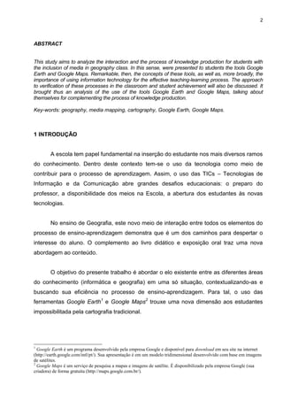 2




ABSTRACT


This study aims to analyze the interaction and the process of knowledge production for students with
the inclusion of media in geography class. In this sense, were presented to students the tools Google
Earth and Google Maps. Remarkable, then, the concepts of these tools, as well as, more broadly, the
importance of using information technology for the effective teaching-learning process. The approach
to verification of these processes in the classroom and student achievement will also be discussed. It
brought thus an analysis of the use of the tools Google Earth and Google Maps, talking about
themselves for complementing the process of knowledge production.

Key-words: geography, media mapping, cartography, Google Earth, Google Maps.



1 INTRODUÇÃO


        A escola tem papel fundamental na inserção do estudante nos mais diversos ramos
do conhecimento. Dentro deste contexto tem-se o uso da tecnologia como meio de
contribuir para o processo de aprendizagem. Assim, o uso das TICs – Tecnologias de
Informação e da Comunicação abre grandes desafios educacionais: o preparo do
professor, a disponibilidade dos meios na Escola, a abertura dos estudantes às novas
tecnologias.


        No ensino de Geografia, este novo meio de interação entre todos os elementos do
processo de ensino-aprendizagem demonstra que é um dos caminhos para despertar o
interesse do aluno. O complemento ao livro didático e exposição oral traz uma nova
abordagem ao conteúdo.


        O objetivo do presente trabalho é abordar o elo existente entre as diferentes áreas
do conhecimento (informática e geografia) em uma só situação, contextualizando-as e
buscando sua eficiência no processo de ensino-aprendizagem. Para tal, o uso das
ferramentas Google Earth1 e Google Maps2 trouxe uma nova dimensão aos estudantes
impossibilitada pela cartografia tradicional.




1
  Google Earth é um programa desenvolvido pela empresa Google e disponível para download em seu site na internet
(http://earth.google.com/intl/pt/). Sua apresentação é em um modelo tridimensional desenvolvido com base em imagens
de satélites.
2
  Google Maps é um serviço de pesquisa a mapas e imagens de satélite. É disponibilizado pela empresa Google (sua
criadora) de forma gratuita (http://maps.google.com.br/).
 