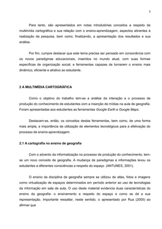 3




      Para tanto, são apresentados em notas introdutórias conceitos a respeito da
multimídia cartográfica e sua relação com o ensino-aprendizagem, aspectos atinentes à
realização da pesquisa, bem como, finalizando, a apresentação dos resultados e sua
análise.


      Por fim, cumpre destacar que este tema precisa ser pensado em consonância com
os novos paradigmas educacionais, inseridos no mundo atual, com suas formas
específicas de organização social, e ferramentas capazes de tornarem o ensino mais
dinâmico, eficiente e atrativo ao estudante.




2 A MULTIMÍDIA CARTOGRÁFICA


      Como o objetivo do trabalho tem-se a análise da interação e o processo de
produção do conhecimento de estudantes com a inserção de mídias na aula de geografia.
Foram apresentadas aos estudantes as ferramentas Google Earth e Google Maps.


      Destacam-se, então, os conceitos destas ferramentas, bem como, de uma forma
mais ampla, a importância da utilização de elementos tecnológicos para a efetivação do
processo de ensino-aprendizagem.


2.1 A cartografia no ensino de geografia


      Com o advento da informatização no processo de produção do conhecimento, tem-
se um novo conceito de geografia. A mudança de paradigmas e informações levou os
estudantes a diferentes consciências a respeito do espaço (ANTUNES, 2001).


      O ensino da disciplina de geografia sempre se utilizou de atlas, fotos e imagens
como virtualização de espaços determinados em período anterior ao uso de tecnologias
da informação em sala de aula. O uso deste material evidencia duas características do
ensino da geografia: o ensinamento a respeito do espaço e como se dá a sua
representação. Importante ressaltar, neste sentido, o apresentado por Rua (2005) ao
afirmar que
 
